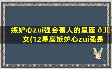 嫉妒心zui
强会害人的星座 🕷 女(12星座嫉妒心zui
强是什么座)